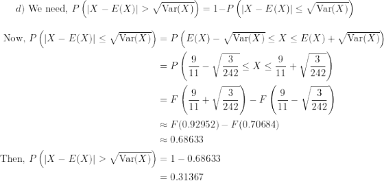 \small d) \text{ We need, } P\left(|X - E(X)| > \sqrt{\text{Var}(X)}\right) = 1 - P\left(|X - E(X)| \le \sqrt{\text{Var}(X)}\right)\\ \begin{align*} \text{Now, } P\left(|X - E(X)| \le \sqrt{\text{Var}(X)}\right) &= P\left(E(X) - \sqrt{\text{Var}(X)} \le X \le E(X) + \sqrt{\text{Var}(X)} \right) \\ &= P\left( \frac{9}{11} - \sqrt{\frac{3}{242}} \le X \le \frac{9}{11} + \sqrt{\frac{3}{242}} \right ) \\ &= F\left(\frac{9}{11} + \sqrt{\frac{3}{242}} \right ) - F\left( \frac{9}{11} - \sqrt{\frac{3}{242}}\right ) \\ &\approx F(0.92952) - F(0.70684) \\ &\approx 0.68633 \\ \text{Then, } P\left(|X - E(X)| > \sqrt{\text{Var}(X)}\right) &= 1 - 0.68633 \\ &= 0.31367 \end{align*}