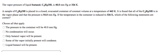 The vapor pressure of liquid butanol, C4HgOH, is 40.0 mm Hg at 326 K. A sample of C4HgOH is placed in a closed, evacuated container of constant volume at a temperature of 462 K. It is found that all of the C4HgOH is in the vapor phase and that the pressure is 54.0 mm Hg. If the temperature in the container is reduced to 326 K, which of the following statements are correct? Choose all that apply. O The pressure in the container will be 40.0 mm Hg. No condensation will occur O Only butanol vapor will be present. Some of the vapor initially present will condense. Liquid butanol will be present.