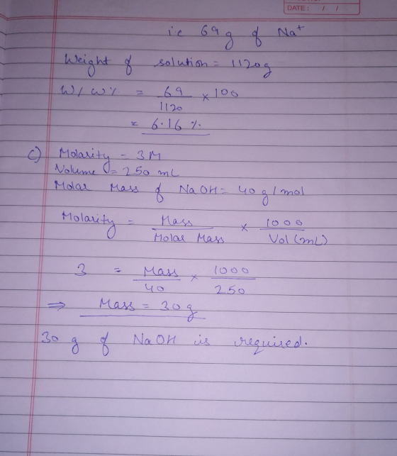 DATE: 69 g of Nat Weight of solution = 1120g WIwy 1120 6.16 % c) Molarity 3M Volume = 250 ml Molar Mass 8 Na OH- nog g/mol Mo