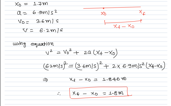 Xo = 1.7m a= 6.9mis? Vo= 3.6m/s v= 6. 2m/s Xf- Xo using equation v2 = Vo? + 2a (X+-xo) (6.2013) = (3-6m/s)? + 2x 6.9m) 52(xp-