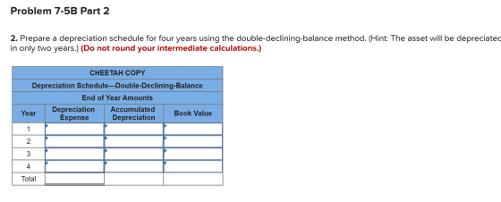 Problem 7-5B Part 2 2. Prepare a depreciation schedule for four years using the double-declining-balance method. (Hint: The a