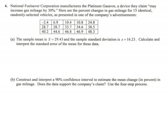 4. National Fue!saver Corporation manufactures the Platinum Gasaver, a device they claim “may increase gas mileage by 30%. Here are the percent changes in gas mileage for 15 identical, randomly-selected vehicles, as presented in one of the companys advertisements 2.4 6.9 10.410.8 24.8 28.7 28.733.734.6 38.5 40.244.646.846.948.3 (a) The sample mean is x = 29.43 and the sample standard deviation is s = 16.23. Calculate and interpret the standard error of the mean for these data. (b) Construct and interpret a 90% confidence interval to estimate the mean change (in percent) in gas mileage. Does the data support the companys claim? Use the four-step process