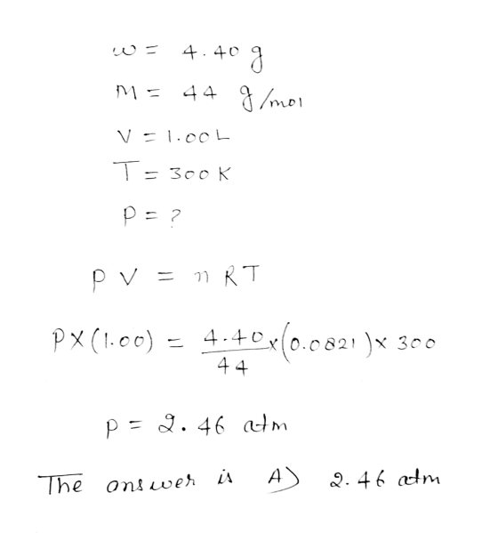 W= 4.40 g m = 44 g/mol v=1.00L T= 300 K DE? PV = nRT PX(1.00) = 4.40x10.0821 )* 300 44 p=2.46 atm The answer is A) 2.46 atm