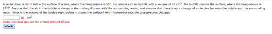 A scuba diver is 45 m below the surface of a lake, where the temperature is 5°C. He releases an air bubble with a volume of 1