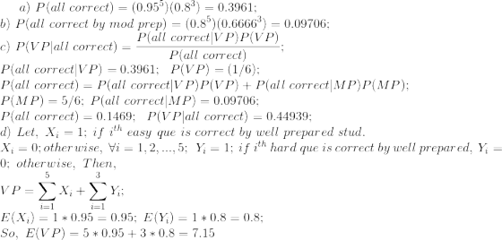 a) \ P(all\ correct)=(0.95^{5})(0.8^{3})=0.3961 ; \\ b) \ P(all\ correct\ by\ mod\ prep) = (0.8^{5})(0.6666^{3}) = 0.09706 ; \\ c)\ P(VP|all\ correct) = \frac{P(all\ correct|VP)P(VP)}{P(all\ correct)} ; \\ P(all\ correct|VP)=0.3961 ; \ \ P(VP) = (1/6) ; \\ P(all\ correct)=P(all\ correct|VP) P(VP) + P(all\ correct|MP) P(MP) ; \\ P(MP)=5/6 ; \ P(all\ correct|MP)=0.09706 ; \\ P(all\ correct)=0.1469 ; \ \ P(VP|all\ correct)=0.44939 ; \\ d) \ Let, \ X_{i}=1; \ if\ i^{th}\ easy\ que\ is\ correct\ by\ well\ prepared\ stud. \\ X_{i}=0; otherwise, \ \forall i=1,2,...,5 ; \ \ Y_{i}=1; \ if\ i^{th}\ hard\ que\ is\ correct\ by\ well\ prepared, \ Y_{i}=0; \ otherwise, \ Then , \\ VP = \sum_{i=1}^{5}X_{i}+\sum_{i=1}^{3}Y_{i} ; \\ E(X_{i}) = 1*0.95 = 0.95 ; \ E(Y_{i}) = 1*0.8 = 0.8 ; \\ So, \ E(VP) = 5*0.95 + 3*0.8 = 7.15