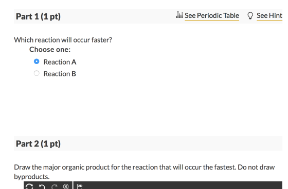Part 1 (1 pt) . See Periodic Table D See Hint Which reaction will occur faster? Choose one: O Reaction A O Reaction B Part 2