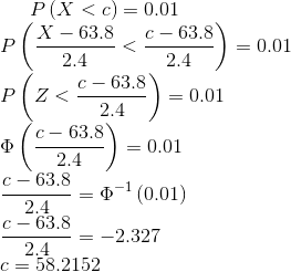 P\left ( X<c \right )=0.01\\ P\left ( \frac{X-63.8}{2.4}<\frac{c-63.8}{2.4} \right )=0.01\\ P\left ( Z<\frac{c-63.8}{2.4} \right )=0.01\\ \Phi \left ( \frac{c-63.8}{2.4} \right )=0.01\\ \frac{c-63.8}{2.4} =\Phi ^{-1}\left (0.01 \right )\\ \frac{c-63.8}{2.4}=-2.327\\ c=58.2152