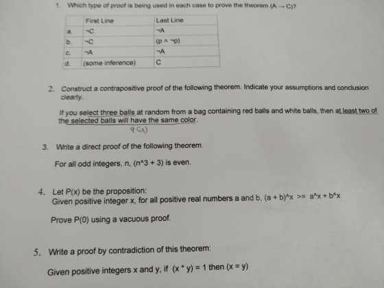 t, which type of proof is being used in each case to prove the theorem (A → C)? Last Line 겨 (p A -p) 겨 First Line a C b. C d. (some inference) C Construct a contrapositive proof of the following theorem. Indicate your assumptions and conclusion clearly 2. If you select three balls at random from a bag containing red balls and white balls, then at least two of the selected balls will have the same color 3. Write a direct proof of the following theorem. For all odd integers, n, (nA3 + 3) is even. Let P(x) be the proposition: Given positive integer x, for all positive real numbers a and b, (a + b)1x >= a^x + b^x 4. Prove P(0) using a vacuous proof. 5. Write a proof by contradiction of this theorem: Given positive integers x and y, if (x * y) = 1 then (x = y)