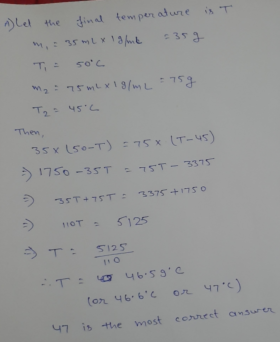 A Let the final temperature is T m, = 35 ml x 1g/ml = 35g T = 50°C m2 = 75 ml x 1g/m2 = 75 g T2 = 45°C Then, (T-45) 358 (50-T