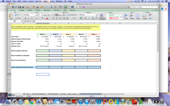 Excel File Edit View Insert Format Tools Data Window Hel 书26% Tue 11:15 PM Q :E 385excel project.xlsx fou A 100% ▼ i search in Sheet A Home Layout Tables Charts SmartArt Formulas Data Review Edit FillVerdana 10AA Wrap Text ▼ General Insert Delete Format Themes Aa B20 Here is information about five bonds. In the spaces provide, for each bond, compute: 1) the amount of the stated coupon payment cash fow; 2) the amoum of the bond proceeds that would be received upon the issuance of each bond; and, 3) the resulting bond price quotation. Bond Φ Bond e Bond Bond Bond 4 Face Value s Stated Coupon Interest Rate 6 Market Yicld Rate 7 Term in Years 21,750,000 s 18,000,000 27,500,000 s 30,000,000 7.50% 7.65% 25 6.25% 6.34% 15 10,000 0.00% 5.80% 8.30% 9.20% 8.95% 20 Interest Paid NA. 10 Stated Coupon Payment 12 Bond Proceeds at Issuance 13 14 Bond Price Quotation 15 16 17 Points Earned (2 points per box) 18 19 20 21 23 24 25 26 27 CoverPro-Forma Statements Computations Car Loan Bond Valuation 珇困 Normal View Sum 0 15