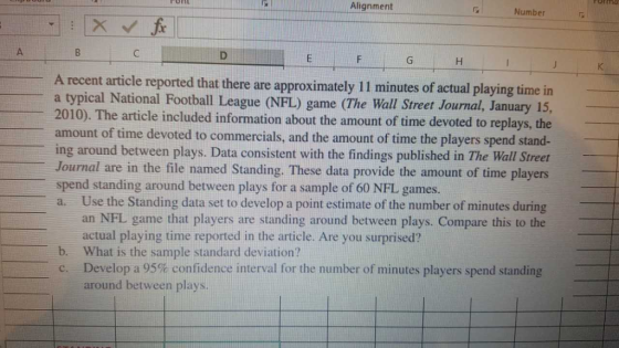 Alignment Number A recent article reported that there are approximately 11 minutes of actual playing time in a typical National Football League (NFL) game (The Wall Street Journal, January 15, 2010). The article included information about the amount of time devoted to replays, the amount of time devoted to commercials, and the amount of time the players spend stand- ing around between plays. Data consistent with the findings published in The Wall Street Journal are in the file named Standing. These data provide the amount of time players spend standing around between plays for a sample of 60 NFL games. Use the Standing data set to develop a point estimate of the number of minutes during an NFL game that players are standing around between plays. Compare this to the a. actual playing time reported in the article. Are you surprised? What is the sample standard deviation? b. Develop a 95% confidence interval for the number of minutes players spend standing around between plays.