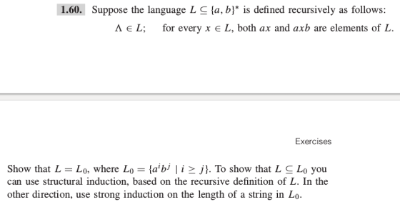 1.60. Suppose the language L S fa, b) is defined recursively as follows A E L; for every x E L, both ax and axb are elements of L Exercises Show that L Lo, where L (a bj l i 2 j). To show that LSLo you. can use structural induction, based on the recursive definition of L. In the other direction, use strong induction on the length of a string in Lo