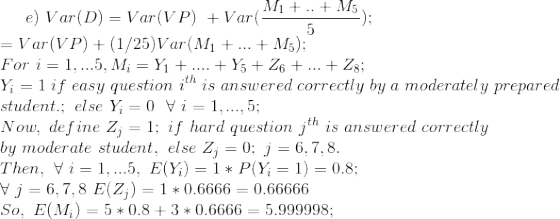 e) \ Var(D) = Var(VP)\ + Var(\frac{M_{1}+..+M_{5}}{5}) ; \\ = Var(VP) + (1/25)Var(M_{1}+...+M_{5}) ; \\ For\ i=1,...5, M_{i} = Y_{1}+....+Y_{5}+Z_{6}+...+Z_{8} ; \\ Y_{i} = 1\ if\ easy\ question\ i^{th}\ is\ answered\ correctly\ by\ a\ moderately\ prepared \\ student. ; \ else\ Y_{i}=0 \ \ \forall\ i=1,...,5 ; \ \\ Now,\ define\ Z_{j}=1; \ if\ hard\ question\ j^{th}\ is\ answered\ correctly\ \\ by\ moderate\ student, \ else\ Z_{j}=0 ; \ j=6,7,8 . \\ Then, \ \forall \ i=1,...5, \ E(Y_{i}) = 1*P(Y_{i}=1) = 0.8 ; \\ \forall\ j=6,7,8 \ E(Z_{j}) = 1*0.6666 = 0.66666 \\ So, \ E(M_{i}) = 5*0.8 + 3*0.6666 = 5.999998 ; \\