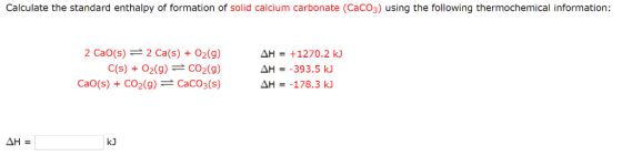Calculate the standard enthalpy of formation of solid calcium carbonate (CaCo3) using the following thermochemical information: 2 Cao(s) 2 Ca(s) O2(g) AH 1270.2 kJ C(s) O2 (g) CO2 (g) AH 393.5 kJ AH 178.3 kJ CaO(s) CO2 (g) CaCO3(s) kJ AH