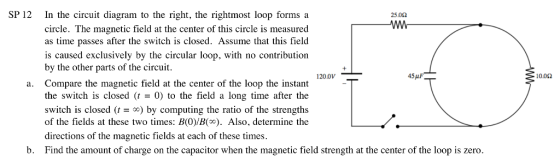 SP 12 In the circuit diagram to the right, the rightmost loop forms a circle. The magnetic field at the center of this circle is measured as time passes after the switch is closed. Assume that this field is caused exclusively by the circular loop, with no contribution by the other parts of the circuit Compare the magnetic field at the center of the loop the instant the switch is closed (t 0) to the field a long time after the switch is closed () by computing the ratio of the strengths of the fields at these two times: B(O)/B(co). Also, determine the directions of the magnetic fields at each of these times. Find the amount of charge on the capacitor when the magnetic field strength at the center of the loop is zero. 25062 1200V- 10.0Ω a. b.