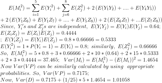 E(M_{i}^{2}) = \sum_{i=1}^{5}E(Y_{i}^{2}) + \sum_{j=6}^{8}E(Z_{j}^{2}) + 2\left(E(Y_{1}Y_{2}) + .... +E(Y_{4}Y_{5}) \right) \\ + 2\left(E(Y_{1}Z_{6})+E(Y_{1}Z_{7})+....+E(Y_{5}Z_{8}) \right ) + 2\left(E(Z_{6}Z_{7})+...E(Z_{7}Z_{8}) \right ) \\ Since, \ Y_{i}'s \ and\ Z_{j}'s\ are\ independent, \ E(Y_{i}Y_{j})=E(Y_{i})E(Y_{j}) = 0.64 ; \\ E(Z_{i}Z_{j})=E(Z_{i})E(Z_{j})= 0.4444 \\ ; \ E(Y_{i}Z_{j})=E(Y_{i})E(Z_{j}) = 0.8*0.66666 = 0.5333 \\ E(Y_{i}^{2}) = 1*P(Y_{i}=1) = E(Y_{i})=0.8 ;\ similarly, \ E(Z_{j}^{2})=0.66666 \\ So, \ E(M_{i}^{2}) = 5*0.8 + 3*0.66666 + 2*10*(0.64) + 2*15*0.5333 \\ + 2*3*0.4444 = 37.465 ; \ \ Var(M_{i})=E(M_{i}^{2}) - (E(M_{i}))^{2} = 1.4654 \\ Now\ Var(VP) \ can\ be\ similarly\ calculated\ by\ using\ \ appropriate \\ probabilities. \ So, \ Var(VP)=0.7175 ; \\ Now, \ Var(D)=0.7175 + (1/25)*5*1.4654 = 1.01058