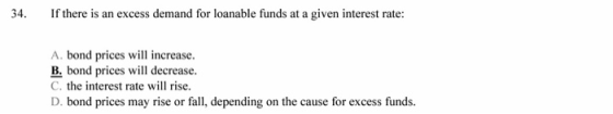 34. If there is an excess demand for loanable funds at a given interest rate: A. bond prices will increase. B. bond prices will decrease C. the interest rate will rise. D. bond prices may rise or fall, depending on the cause for excess funds.