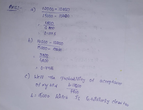 ANS -- a) 19000 - 10200 15000 - 10200 1800 G 800 - 0.375 b) 14000 - 10200 15000 - 10200 3800 9800 0.7916. c) Well the probabi
