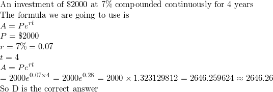 \small \\$An investment of \$2000 at 7\% compounded continuously for 4 years\\ The formula we are going to use is$\\ A=Pe^{rt}\\ P=\$2000\\ r=7\%=0.07\\ t=4\\ A=Pe^{rt}\\ =2000e^{0.07\times4}=2000e^{0.28}=2000\times 1.323129812=2646.259624\approx2646.26\\ $So D is the correct answer$\\