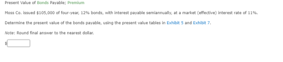 Present Value of Bonds Payable; Premium Moss Co. issued $105,000 of four-year, 12% bonds, with interest payable semiannually, at a market (effective) interest rate of 11%. Determine the present value of the bonds payable, using the present value tables in Exhibit 5 and Exhibit 7 Note: Round final answer to the nearest dollar