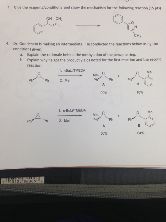 3. Give the reagents/conditions and show the mechanism for the following reaction (15 pts) OH CH3 CH3 4. Dr. Goodchem is making an intermediate. He conducted the reactions below using the conditions given. Explain the rationale behind the methylation of the benzene ring. Explain why he got the product yields noted for the first reaction and the second reaction a. b. 1. nBuLi/TMEDA O Me Me Ph Ph Ph 2. Mel Ph Ph 90% 10% 1. S-BuLi/TMEDA O Me Me, Ph Ph 2. Mel Ph Ph Ph 36% 64% 0143100 88006 6