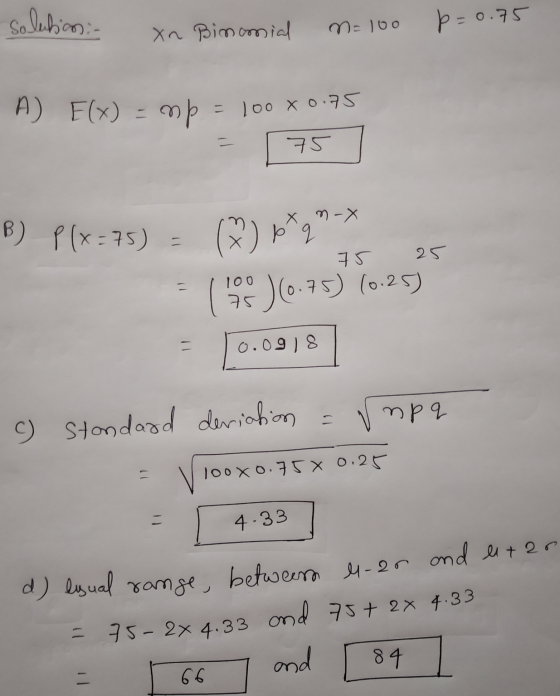 Solution :- xn Binomial M=100 p=0.7 A) F(x) = mp = 100 x 0.75 = 75 | 75 25 B) P(x=75) = (%) p* q n-> ( 109 )(675) (0.25) = 0.