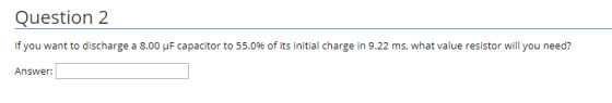 Question 2 If you want to discharge a 8.00 μ F capacitor to 55.0% of its initial charge in 9.22 ms, what value resistor will you need? Answer: