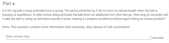 Part a A 0.561-kg ball is hung vertically from a spring. The spring stretches by 5.38 cm from its natural length when the ball is hanging at equilibrium. A child comes along and pulls the ball down an additional 5cm, then lets go. How long (in seconds) will t take the ball to swing up and down exactly 4 times, making 4 complete oscillations before again hitting its lowest position? Hints: This question contains more information than necessary. Also, beware of unit conversions! Enter answer here seconds