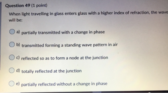 Question 49 (1 point) When light travelling in glass enters glass with a higher index of refraction, the wave will be: a) par