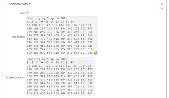 1. Compare output Input Counting by 9 up to 900 9 18 27 36 45 54 63 72 81 90 99 108 117 126 135 144 153 162 171 180 189 198 207 216 225 234 243 252 261 270 279 288 297 306 315 324 333 342 351 360 369 378 387 396 405 414 423 432 441 450 Your output 459 468 477 486 495 504 513 522 531 540 549 558 567 576 585 594 603 612 621 630 639 648 657 666 675 684 693 702 711 720 729 738 747 756 765 774 783 792 801 810 819 828 837 846 855 864 873 882 891 900 Counting by 9 up to 900 9 18 27 36 45 54 63 72 81 90 99 108 117 126 135 144 153 162 171 180 189 198 207 216 225 234 243 252 261 270 279 288 297 306 315 324 333 342 351 360 369 378 387 39 405 414 423 432 441 450 Expected output 4.59 468 4 77 486 495 504 513 522 531 5 40 549 558 567 576 585 594 603 612 621 630 639 648 657 666 675 684 693 702 711 720 729 738 747 756 765 774 783 792 801 810 819 828 837 846 855 864 873 882 891 900 0/2