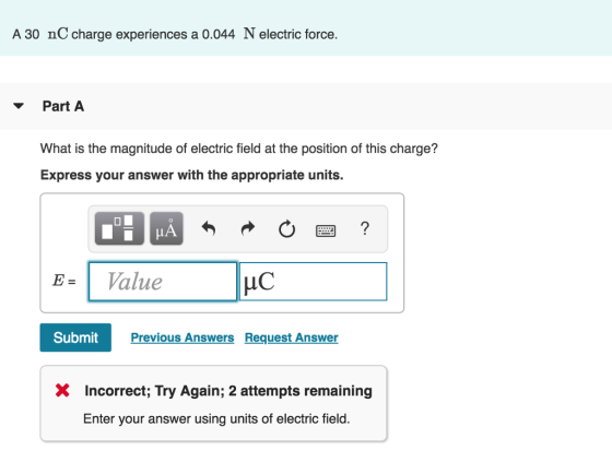 A 30 nC charge experiences a 0.044 N electric force. Part A What is the magnitude of electric field at the position of this charge? Express your answer with the appropriate units. E- 1 Value Submit Previous Answers Request Answer X Incorrect; Try Again; 2 attempts remaining Enter your answer using units of electric field.
