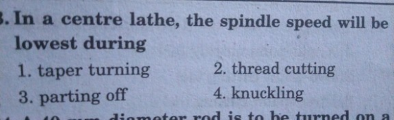3. In a centre lathe, the spindle speed will be lowest during 1. taper turning 2. thread cutting 3. parting off 4. knuckling