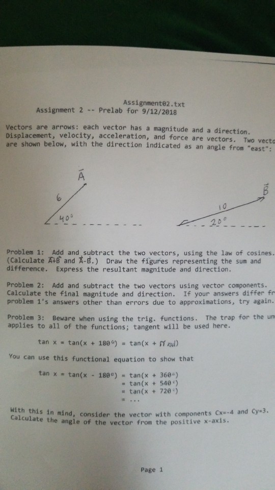 Assignmente2.txt Assignment 2-Prelab for 9/12/2018 Vectors are arrows: each vector has a magnitude and a direction. Displacement, velocity, acceleration, and force are vec are shown below, with the direction indicated as an an tors. Two vecto gle from east: 4o9 2 D Problem 1: Add and subtract the two vectors, using the law of cosines. (Calculate 쟈Band g.) Draw the figures representing the sum and difference. Express the resultant magnitude and direction. Problem 2: Add and subtract the two vectors using vector components. Calculate the final magnitude and direction. If your answers differ fr problem 1s answers other than errors due to approximations, try again. Problem 3: Beware when using the trig. functions. The trap for the un applies to all of the functions; tangent will be used here. tan x tan(x + 180e) = tan(x + mol) You can use this functional equation to show that tan x tan(x 180) tan(x 360-) - tan(x540) - tan(x 72) with this in mind, consider the vector with compone e the angle of the vector from the positive x-axis Page 1