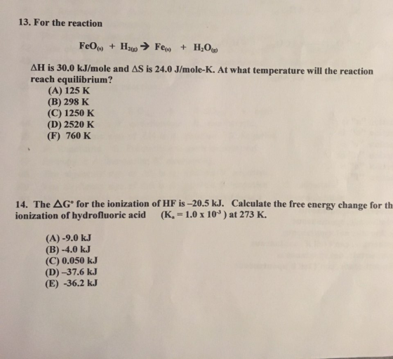 13. For the reaction (s) H2003 (s) H2O AHI is 30.0 kJlmole and AS is 24.0 Jlmole-K. At what temperature will the reaction reach equilibrium? (A) 125 K (B) 298 K (C) 1250 K (D) 2520 K (F) 760 K 14. The AG for the ionization of HF is -20.5 kJ. Calculate the free energy change for th ionization of hydrofluoric acid (Ka 1.0 x 103) at 273 K. (A) -9.0 kJ (B) 4.0 kJ (C) 0.050 kJ (D) -37.6 kJ (E) -36.2 kJ