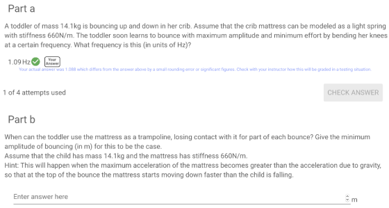 Part a A toddler of mass 14.1kg is bouncing up and down in her crib. Assume that the crib mattress can be modeled as a light spring with stiffness 660N/m. The toddler soon learns to bounce with maximum amplitude and minimum effort by bending her knees at a certain frequency. What frequency is this (in units of Hz)? Your 1.09 HzAnswer Your actual answer was 1.088 which differs from the answer above by a small rounding error or significant figures. Check with your instructor how this will be graded in a testing situation 1 of 4 attempts used CHECK ANSWER Part b When can the toddler use the mattress as a trampoline, losing contact with it for part of each bounce? Give the minimum amplitude of bouncing (in m) for this to be the case. Assume that the child has mass 14.1kg and the mattress has stiffness 660N/m Hint: This will happen when the maximum acceleration of the mattress becomes greater than the acceleration due to gravity, so that at the top of the bounce the mattress starts moving down faster than the child is falling. Enter answer here