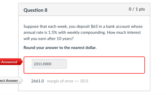 Question 8 0/1 pts Suppose that each week, you deposit $65 in a bank account whose annual rate is 1.5% with weekly compounding. How much interest will you earn after 10 years? Round your answer to the nearest dollar. Answered 2311.0000 ect Answer 2661.0 margin of error+-50.0