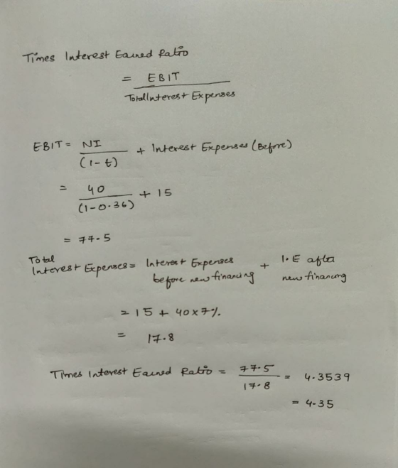 Times Interest Earned fatio = EBIT Totallinterest Expenses EBIT = NI (1-4) & Interest Expenses (Before) = 40 (1-0.36) + an +