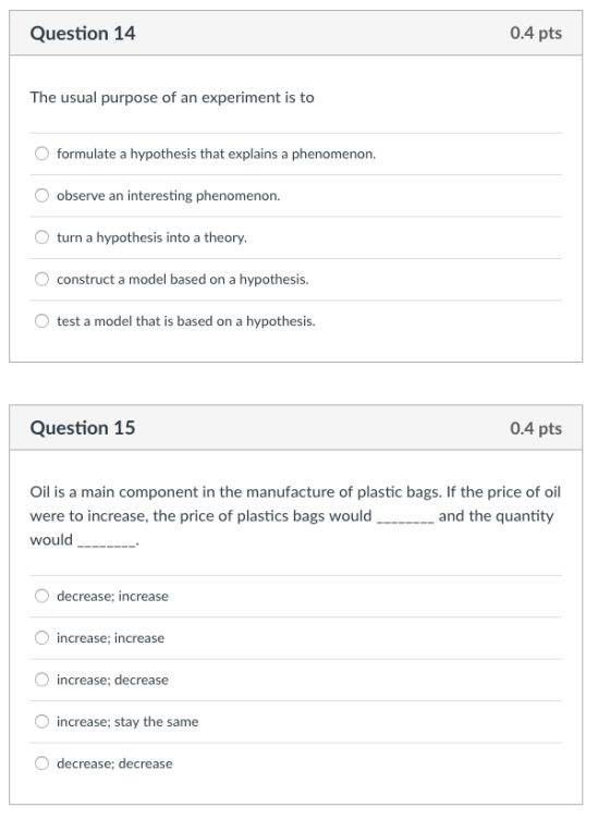 Question 14 0.4 pts The usual purpose of an experiment is to formulate a hypothesis that explains a phenomenon. observe an interesting phenomenon. turn a hypothesis into a theory. construct a model based on a hypothesis O test a model that is based on a hypothesis Question 15 0.4 pts Oil is a main component in the manufacture of plastic bags. If the price of oil were to increase, the price of plastics bags wouldand the quantity would_- decrease; increase increase; decrease increase; stay the same O decrease; decrease
