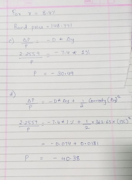 for r= 8.4% Bond price - 148.791 c) sp - -Dk Dy 2.2559 - - 7.4 * 1% P = - 30.49 AP = - D* Dy + I Convexity (Dy² - 7.4**. + 1