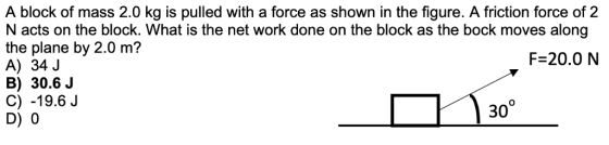 A block of mass 2.0 kg is pulled with a force as shown in the figure. A friction force of 2 N acts on the block. What is the net work done on the block as the bock moves along the plane by 2.0 m? A) 34 J B) 30.6 J C) -19.6J D) 0 F 20.0 N