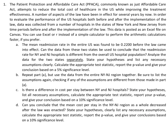 1. The Patient Protection and Affordable Care Act (PPACA), commonly known as just Affordable Care Act, attempts to reduce the total cost of healthcare in the US while improving the treatment effectiveness. A number of aspects of the law have been in effect for several years by now. In order to evaluate the performance of the US hospitals both before and after the implementation of the law, data was collected from a number of hospitals in the states of New York and New Jersey from time periods before and after the implementation of the law. This data is posted as an Excel file on Canvas. You can use Excel or r instead of a simple calculator to perform the arithmetic calculations faster, if you prefer. a. The mean readmission rate in the entire US was found to be 0.2200 before the law came into effect. Can the data from these two states be used to conclude that the readmission rate for NY and NJ hospitals is different from the overall US hospital population? Analyze the data for the two states separately. State your hypotheses and list any necessary assumptions clearly. Calculate the appropriate test statistic, report the p-value and give your conclusion based on a 5% significance level b. Repeat part (a), but use the data from the entire NY-NJ region together. Be sure to list the assumptions again, checking if any of the assumptions are different from those made in part Is there a difference in cost per stay between NY and NJ hospitals? State your hypotheses, Il necessary assumptions, calculate the appropriate test statistic, report your p-value, c. and give your conclusion based on a 10% significance level. d. Can you conclude that the mean cost per stay in the NY-NJ region as a whole decreased after the law was enacted? State your hypotheses, clearly list any necessary assumptions, calculate the appropriate test statistic, report the p-value, and give your conclusions based on a 10% significance level.