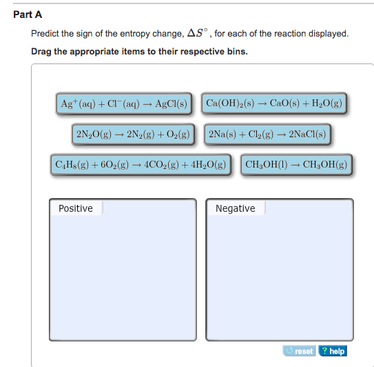 Part A Predict the sign of the entropy change, AS°,for each of the reaction displayed. Drag the appropriate items to their respective bins. Ag+(aq) + Cl-(aq) → AgCl(s) | | Ca(OH)2(s) → CaO(s) + H2O(g) 2N20(g)--2N2(g) + O2(g) | | 2Na(s) + Cl2(g) → 2NaCl(s) C,Hs(g) + 602(g) → 4CO2(g) + 4H20(g) | | CH3OH(l) → CH3OH(g) Positive Negative resethelp ? help