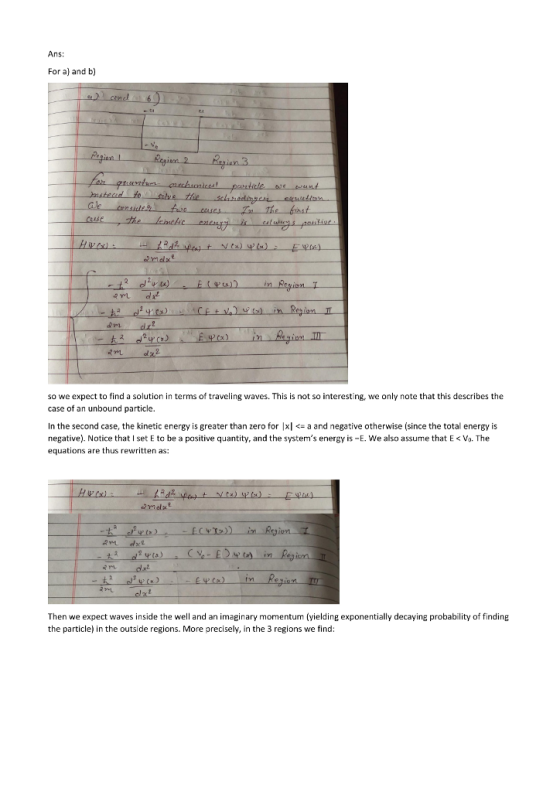 Ans: For a) and b) ion 2 Krsian 3 to ise malxe so we expect to find a solution in terms of traveling waves. This is not so interesting, we only note that this describes the case of an unbound particle. n the second case, the kinetic energy is greater than zero for |xla and negative otherwise (since the total energy is negative). Notice that I set E to be a positive quantity, and the systems energy is -E. We also assume that E <Vo. The equations are thus rewritten as: Then we expect waves inside the well and an imaginary momentum (yielding exponentially decaying probability of finding the particle) in the outside regions. More precisely, in the 3 regions we find