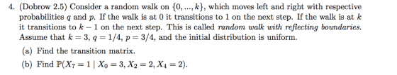 4. (Dobrow 2.5) Consider a random walk on [0,., k), which moves left and right with respective probabilities q and p. If the walk is at 0 it transitions to 1 on the next step. If the walk is at k it transitions to k 1 on the next step. This is called random walk with reflecting boundaries. Assume that k 3, q1/4, p 3/4, and the initial distribution is uniform. (a) Find the transition matrix. (b) Find P(X7 1 Xo 3, X2 2, X42)
