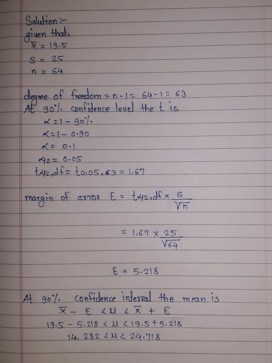 Solution :- given that. x = 19.5 s = 25 n = 64 degree of freedom = n-1= 64-1 = 63 At go% confidence level the tis LET - 90 x=