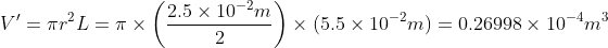 V' =\pi r^{2} L= \pi \times \left ( \frac{2.5 \times 10^{-2}m}{2} \right )\times (5.5 \times 10^{-2}m)= 0.26998\times 10^{-4}m^{3}