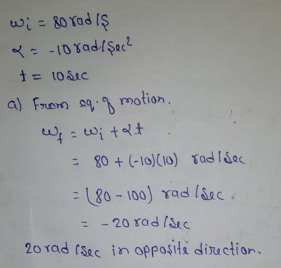 wi= 80 radis &=-10 rad/sec? ta losec a) From eq q motion, Wf a Witat - 80 + (-10)(10) radi sec -180-100) rad I sec. = - 20 ra