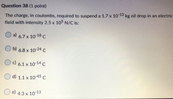 Question 38 (1 point) The charge, in coulombs, required to suspend a 1.7 x 10-13 kg oil drop in an electric field with intens