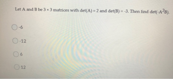 Let A and B be 3 x 3 matrices with det(A) = 2 and det(B) = -3. Then find det(-A2B). -6 -12 6 12