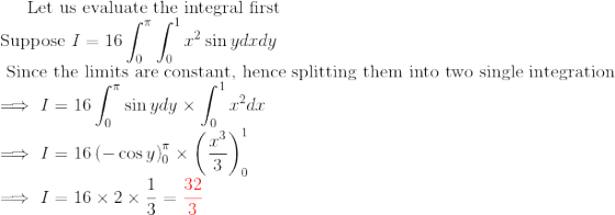 \text{Let us evaluate the integral first}\\ \text{Suppose }I=16\int_0^\pi\int_0^1 x^2\sin y dxdy\\ \text{ Since the limits are constant, hence splitting them into two single integration}\\ \implies I=16\int_0^\pi \sin y dy\times \int_0^1x^2dx\\ \implies I=16\left ( -\cos y \right )_0^\pi\times \left ( \frac{x^3}{3} \right )_0^1\\ \implies I=16\times 2\times \frac{1}{3}=\color{red}\frac{32}{3}